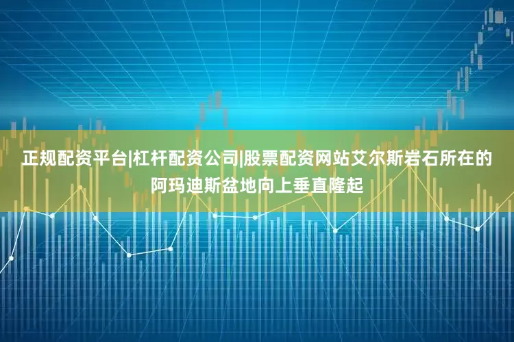 正规配资平台|杠杆配资公司|股票配资网站艾尔斯岩石所在的阿玛迪斯盆地向上垂直隆起