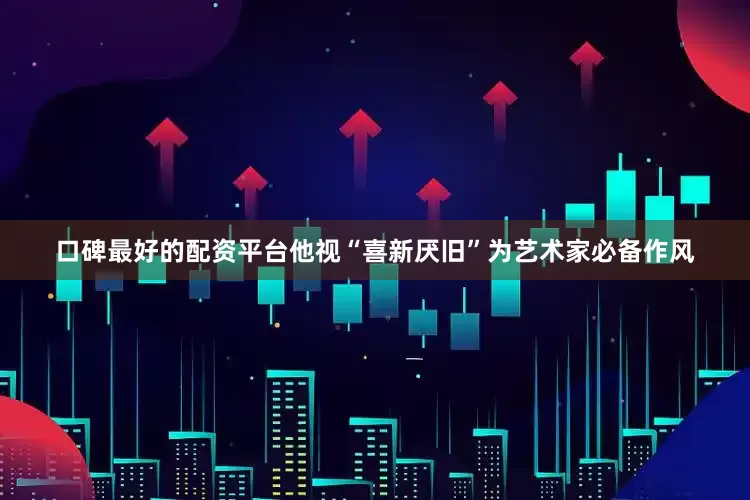 口碑最好的配资平台他视“喜新厌旧”为艺术家必备作风