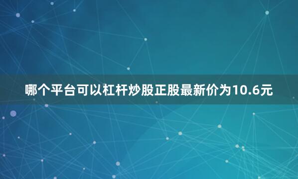 哪个平台可以杠杆炒股正股最新价为10.6元