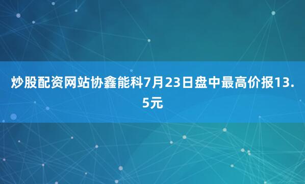 炒股配资网站协鑫能科7月23日盘中最高价报13.5元