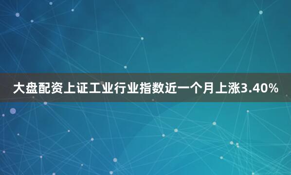 大盘配资上证工业行业指数近一个月上涨3.40%