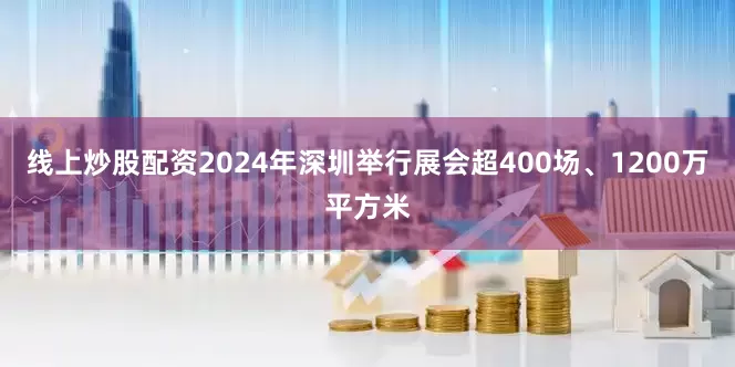 线上炒股配资2024年深圳举行展会超400场、1200万平方米