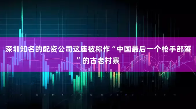 深圳知名的配资公司这座被称作“中国最后一个枪手部落”的古老村寨