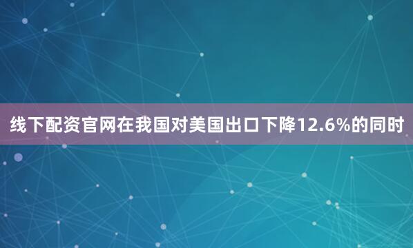线下配资官网在我国对美国出口下降12.6%的同时
