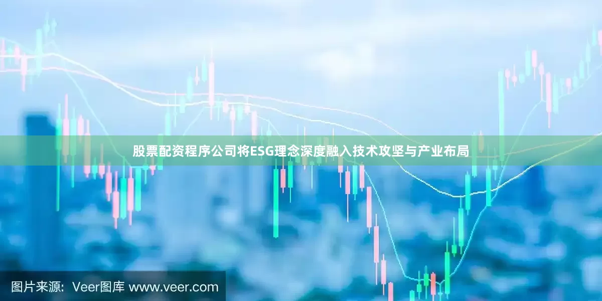 股票配资程序公司将ESG理念深度融入技术攻坚与产业布局