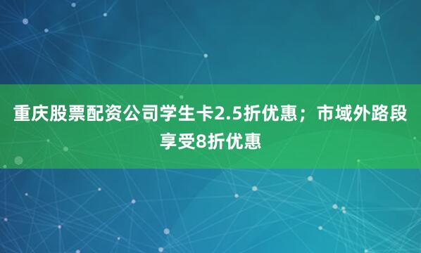重庆股票配资公司学生卡2.5折优惠；市域外路段享受8折优惠