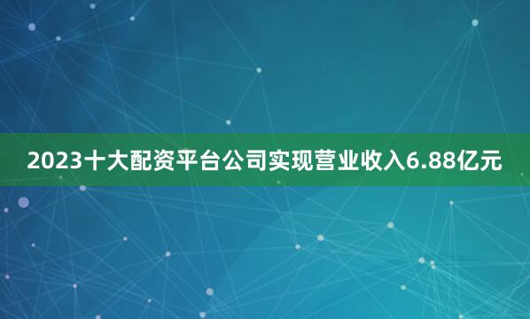 2023十大配资平台公司实现营业收入6.88亿元