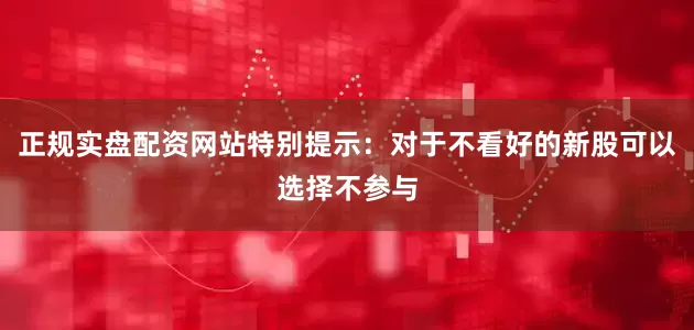 正规实盘配资网站特别提示：对于不看好的新股可以选择不参与