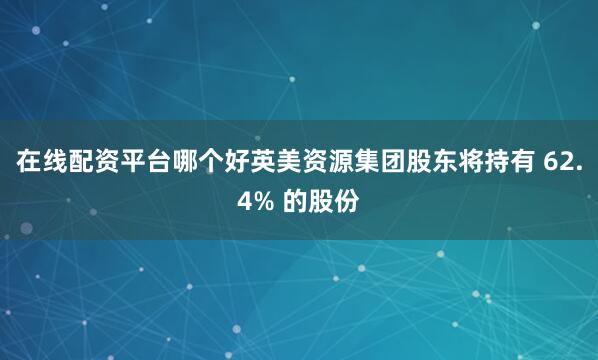 在线配资平台哪个好英美资源集团股东将持有 62.4% 的股份