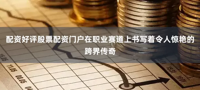 配资好评股票配资门户在职业赛道上书写着令人惊艳的跨界传奇